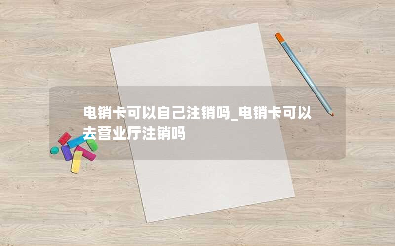 电销卡可以自己注销吗_电销卡可以去营业厅注销吗