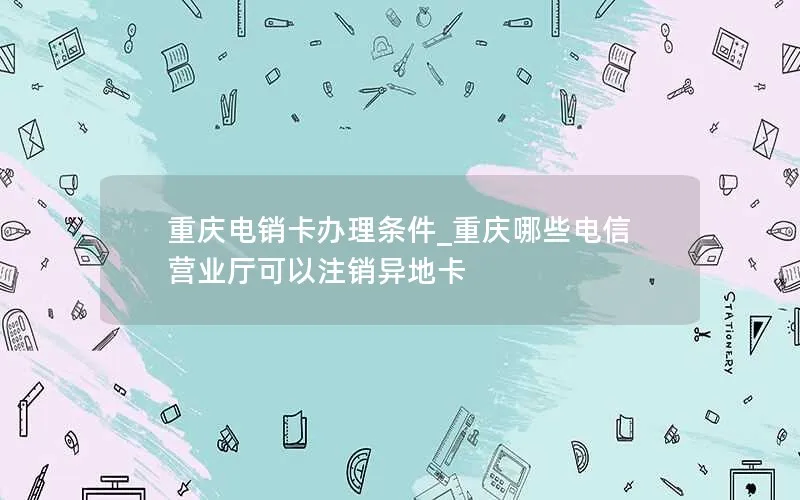 重庆电销卡办理条件_重庆哪些电信营业厅可以注销异地卡