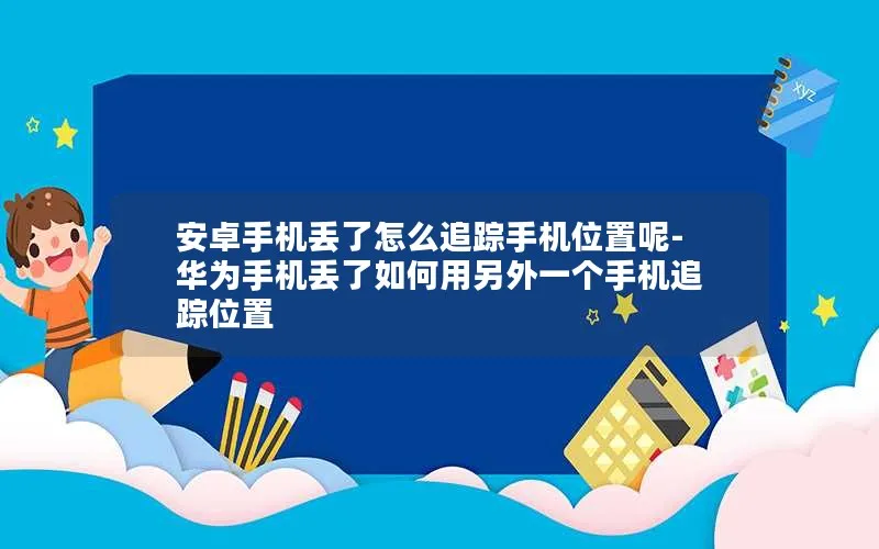 安卓手机丢了怎么追踪手机位置呢-华为手机丢了如何用另外一个手机追踪位置