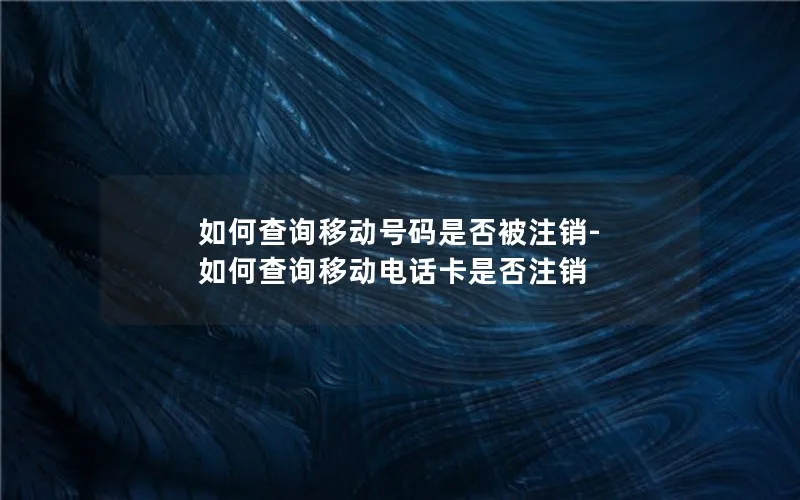 如何查询移动号码是否被注销-如何查询移动电话卡是否注销