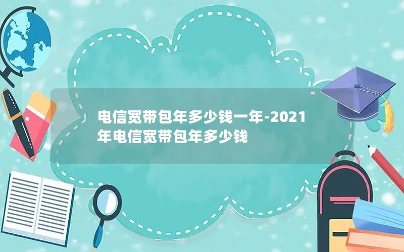 电信宽带包年多少钱一年-2021年电信宽带包年多少钱