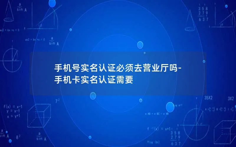 手机号实名认证必须去营业厅吗-手机卡实名认证需要