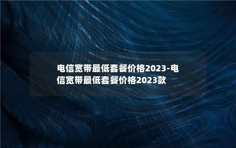 电信宽带最低套餐价格2023-电信宽带最低套餐价格2023款