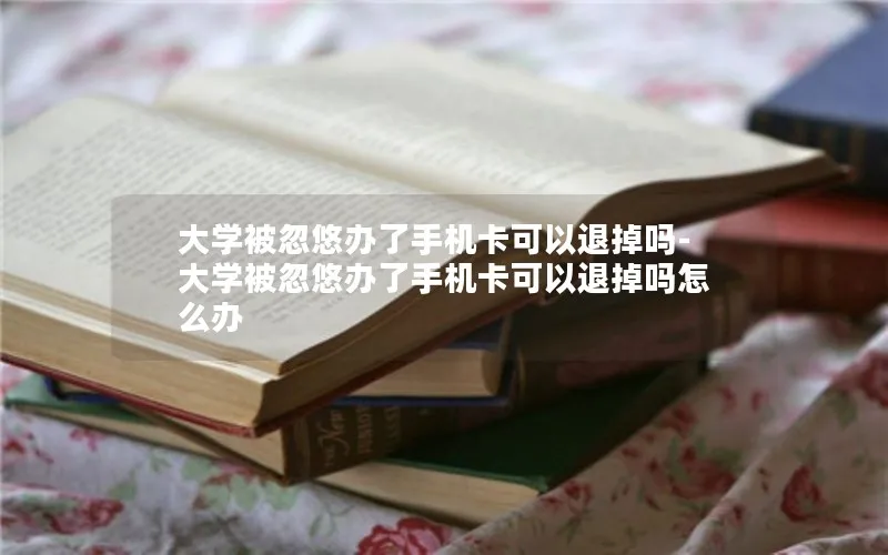 大学被忽悠办了手机卡可以退掉吗-大学被忽悠办了手机卡可以退掉吗怎么办