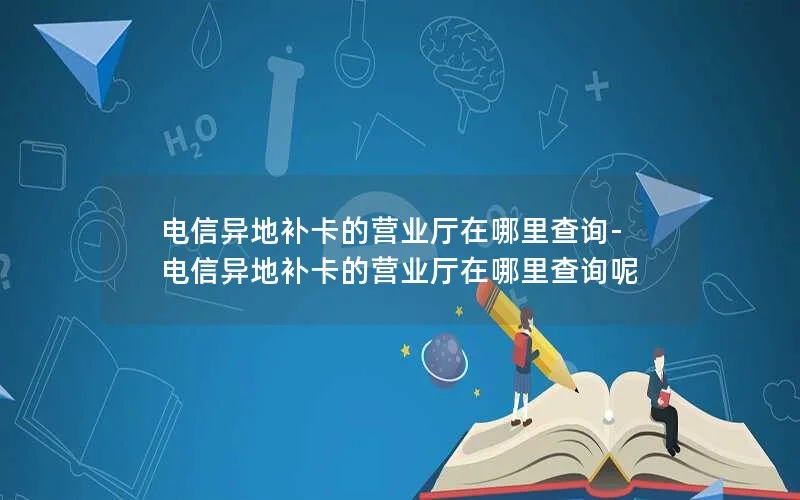 电信异地补卡的营业厅在哪里查询-电信异地补卡的营业厅在哪里查询呢