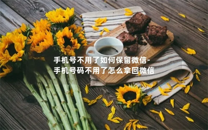 手机号不用了如何保留微信-手机号码不用了怎么拿回微信