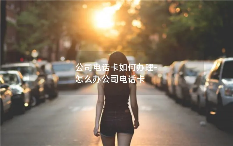 公司电话卡如何办理-怎么办公司电话卡