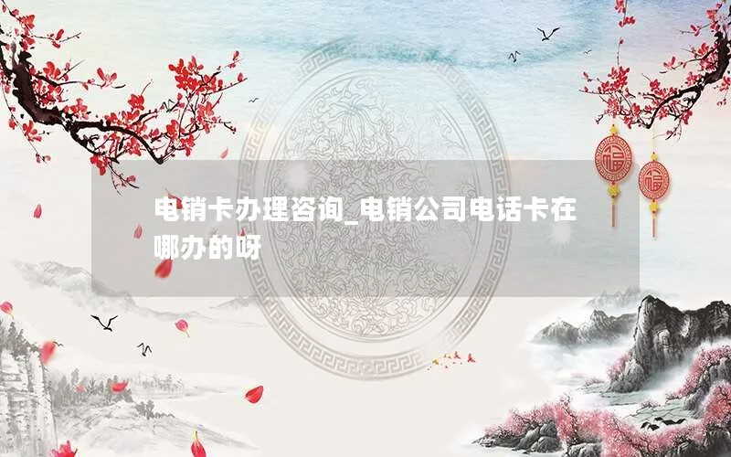 电销卡办理咨询_电销公司电话卡在哪办的呀