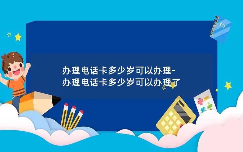 办理电话卡多少岁可以办理-办理电话卡多少岁可以办理了