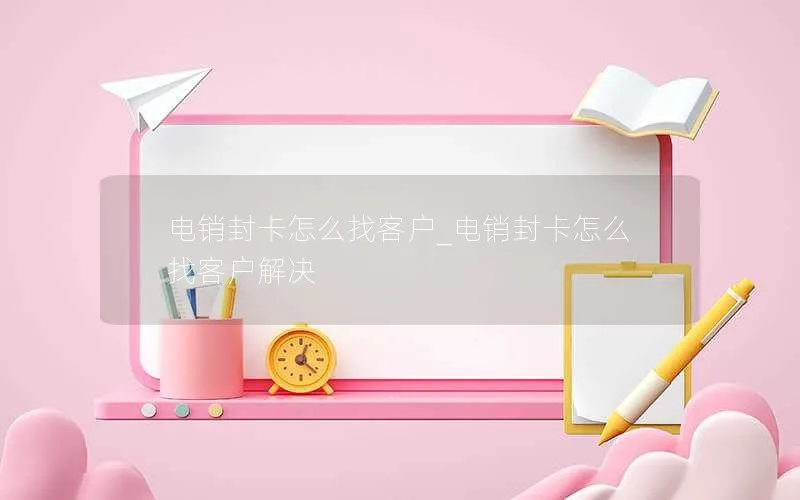 电销封卡怎么找客户_电销封卡怎么找客户解决