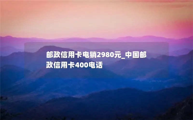 邮政信用卡电销2980元_中国邮政信用卡400电话