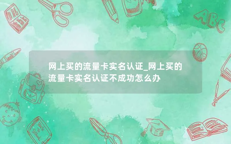 网上买的流量卡实名认证_网上买的流量卡实名认证不成功怎么办