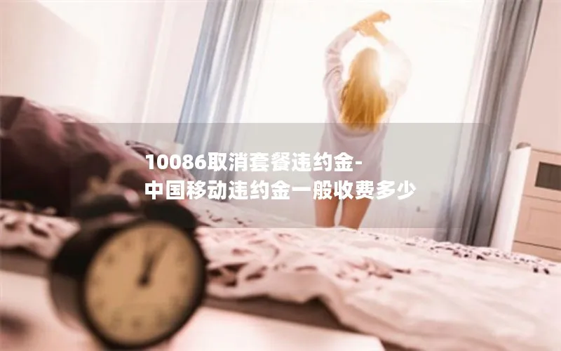 10086取消套餐违约金-中国移动违约金一般收费多少