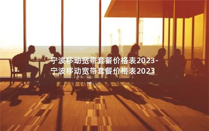 宁波移动宽带套餐价格表2023-宁波移动宽带套餐价格表2023