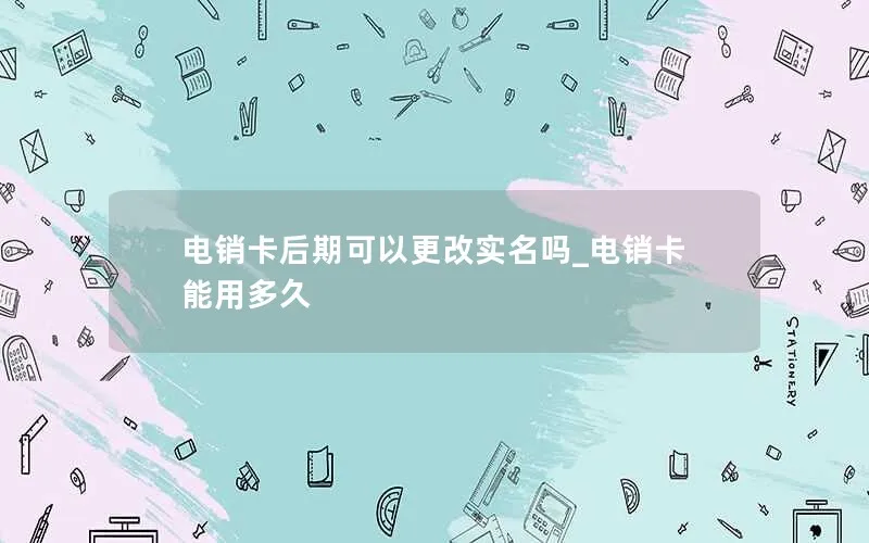 电销卡后期可以更改实名吗_电销卡能用多久