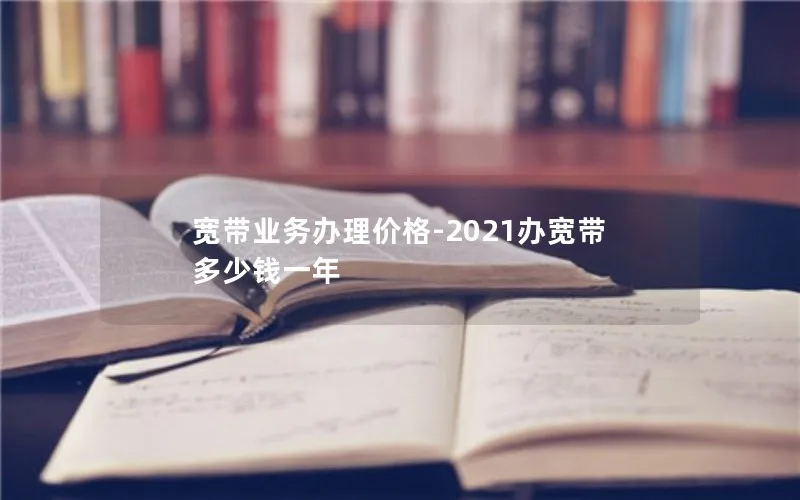 宽带业务办理价格-2021办宽带多少钱一年