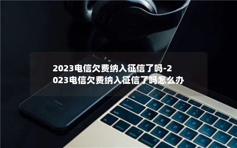 2023电信欠费纳入征信了吗-2023电信欠费纳入征信了吗怎么办