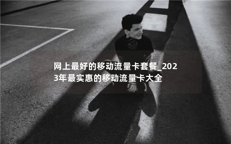 网上最好的移动流量卡套餐_2023年最实惠的移动流量卡大全