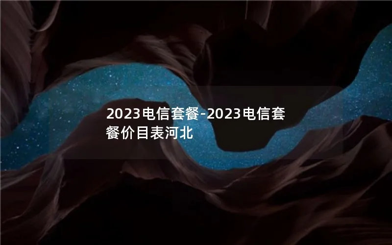 2023电信套餐-2023电信套餐价目表河北