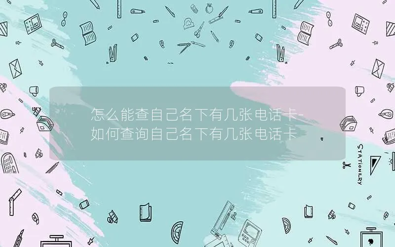 怎么能查自己名下有几张电话卡-如何查询自己名下有几张电话卡