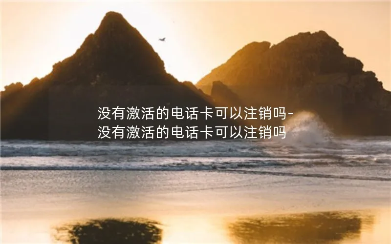 没有激活的电话卡可以注销吗-没有激活的电话卡可以注销吗