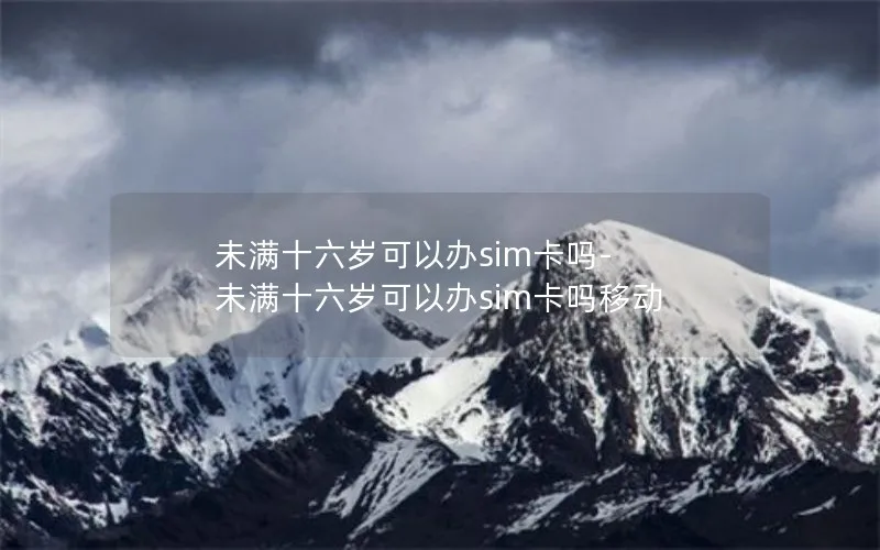 未满十六岁可以办sim卡吗-未满十六岁可以办sim卡吗移动