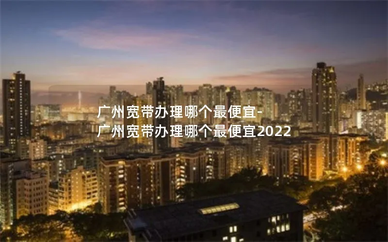 广州宽带办理哪个最便宜-广州宽带办理哪个最便宜2022