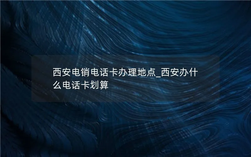 西安电销电话卡办理地点_西安办什么电话卡划算