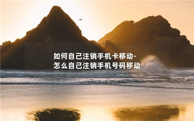 如何自己注销手机卡移动-怎么自己注销手机号码移动