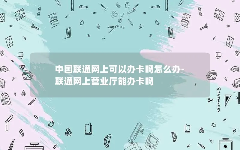 中国联通网上可以办卡吗怎么办-联通网上营业厅能办卡吗