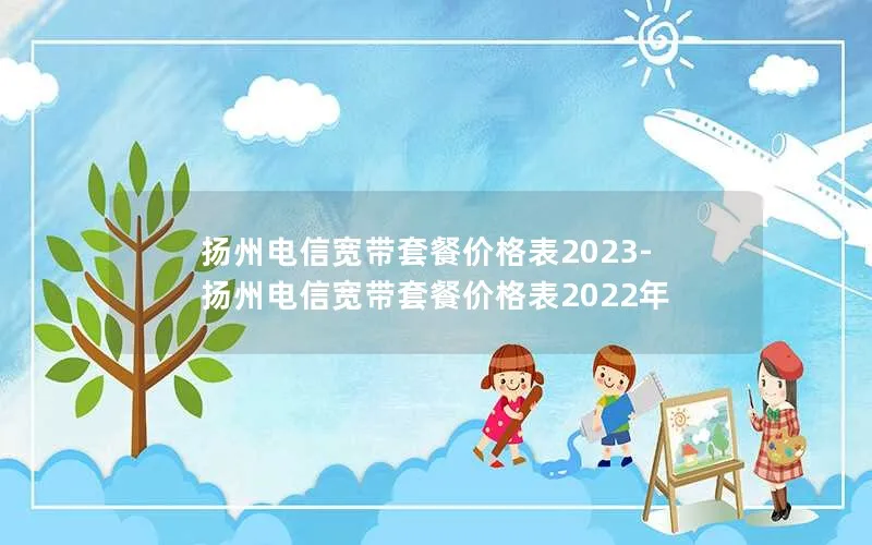 扬州电信宽带套餐价格表2023-扬州电信宽带套餐价格表2022年