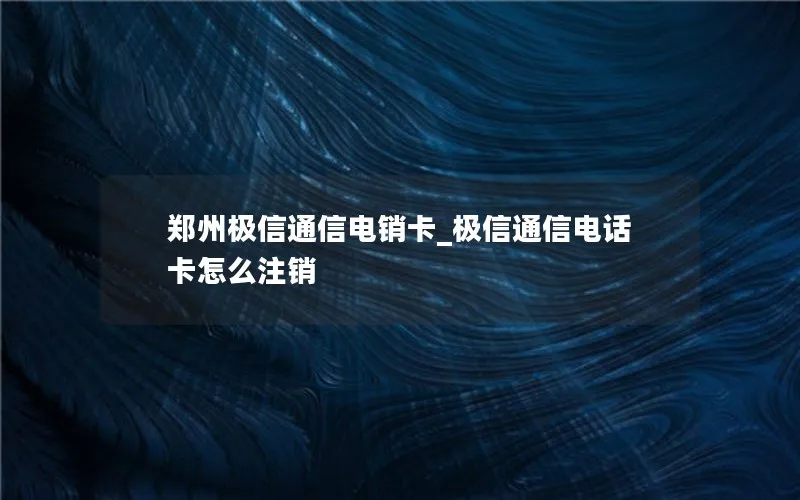 郑州极信通信电销卡_极信通信电话卡怎么注销