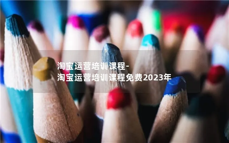 淘宝运营培训课程-淘宝运营培训课程免费2023年