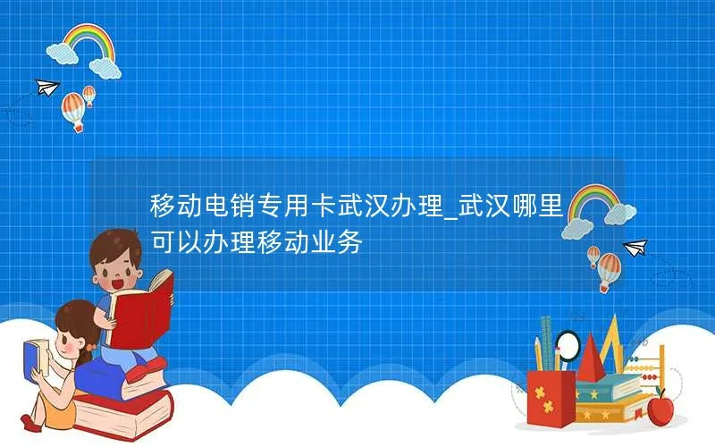 移动电销专用卡武汉办理_武汉哪里可以办理移动业务