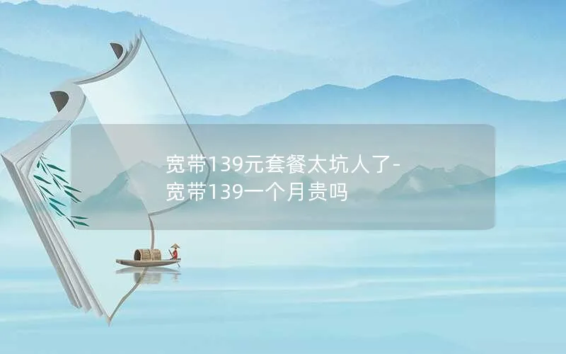 宽带139元套餐太坑人了-宽带139一个月贵吗