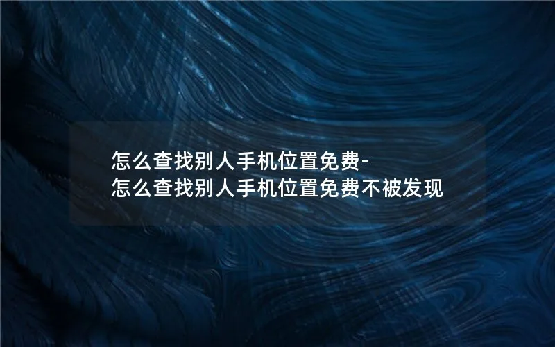 怎么查找别人手机位置免费-怎么查找别人手机位置免费不被发现