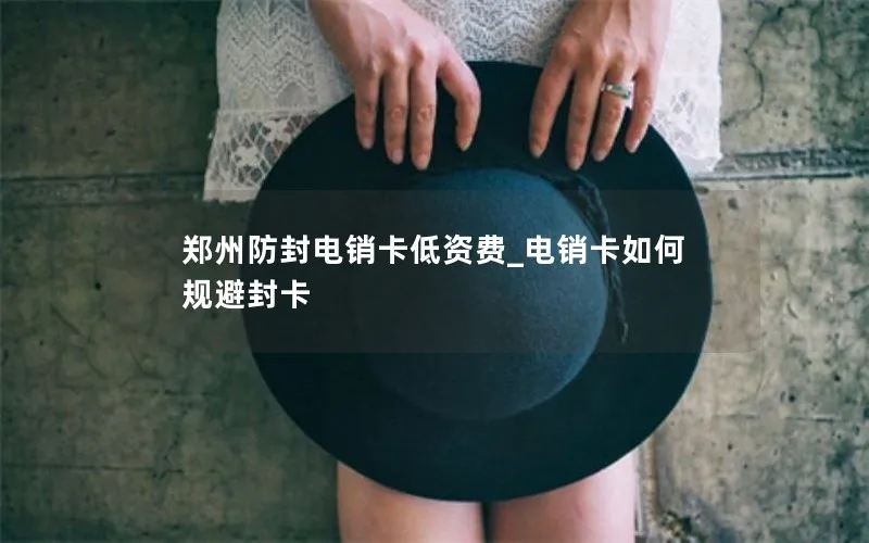 郑州防封电销卡低资费_电销卡如何规避封卡