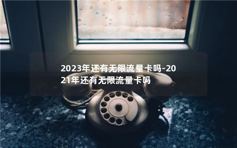 2023年还有无限流量卡吗-2021年还有无限流量卡吗