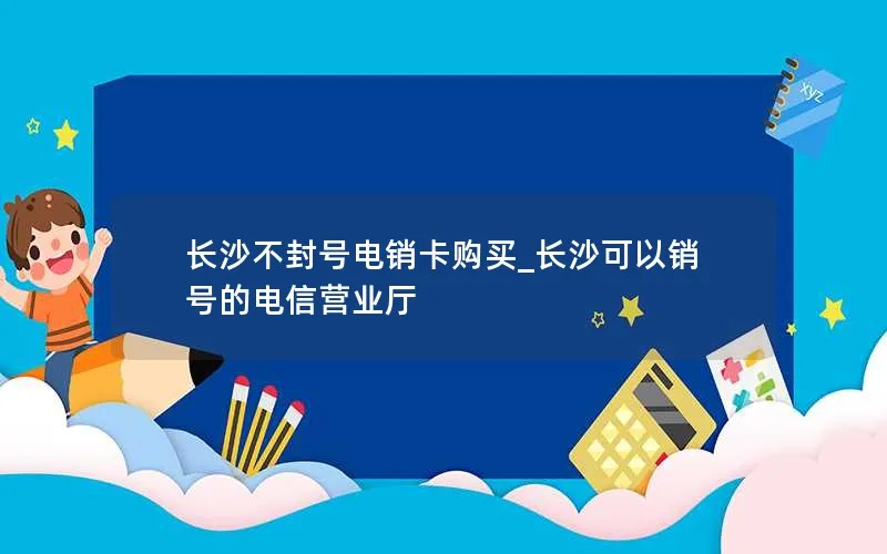 长沙不封号电销卡购买_长沙可以销号的电信营业厅