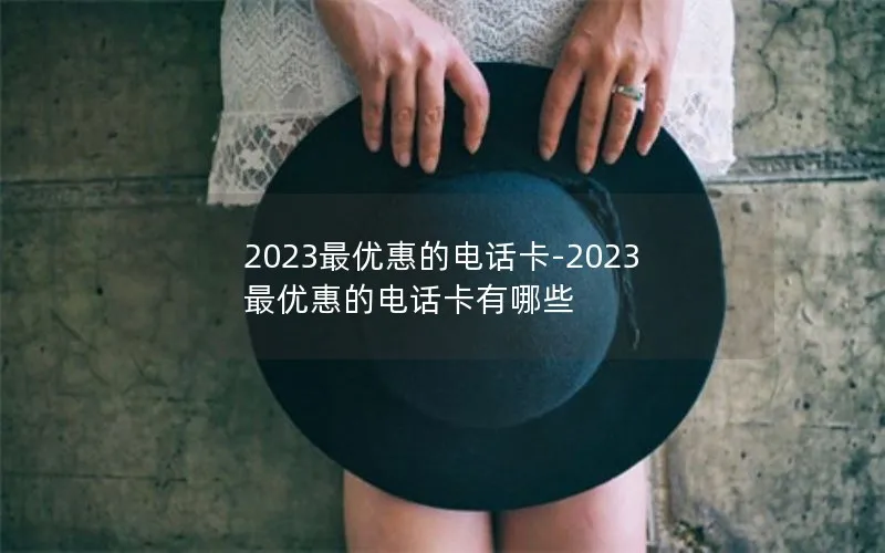 2023最优惠的电话卡-2023最优惠的电话卡有哪些