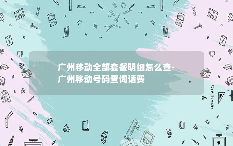 广州移动全部套餐明细怎么查-广州移动号码查询话费