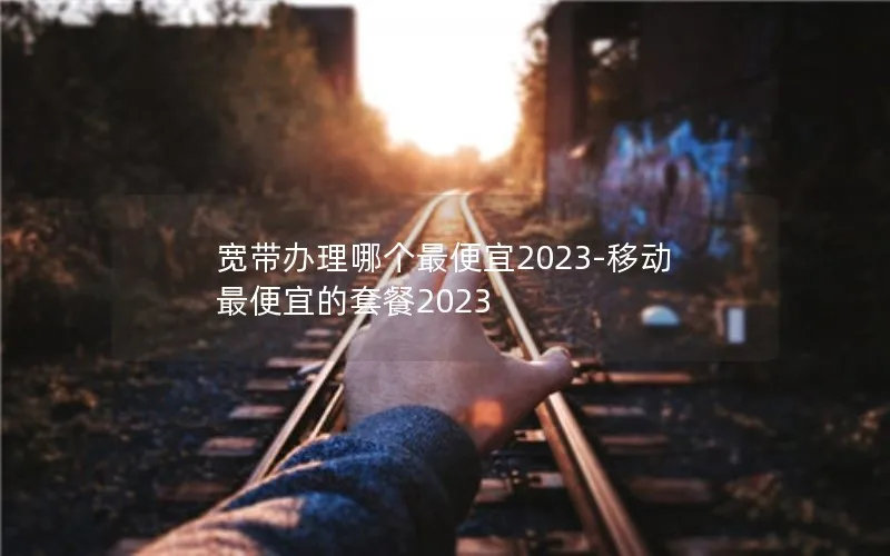 宽带办理哪个最便宜2023-移动最便宜的套餐2023