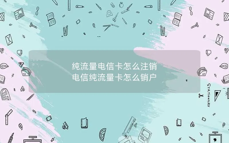 纯流量电信卡怎么注销 电信纯流量卡怎么销户