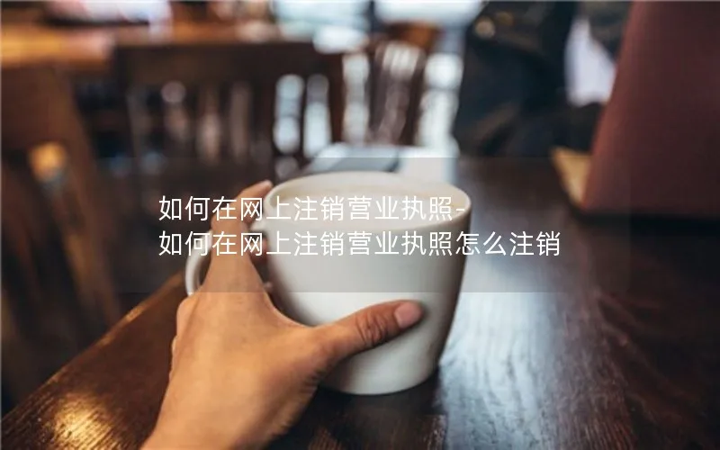 如何在网上注销营业执照-如何在网上注销营业执照怎么注销