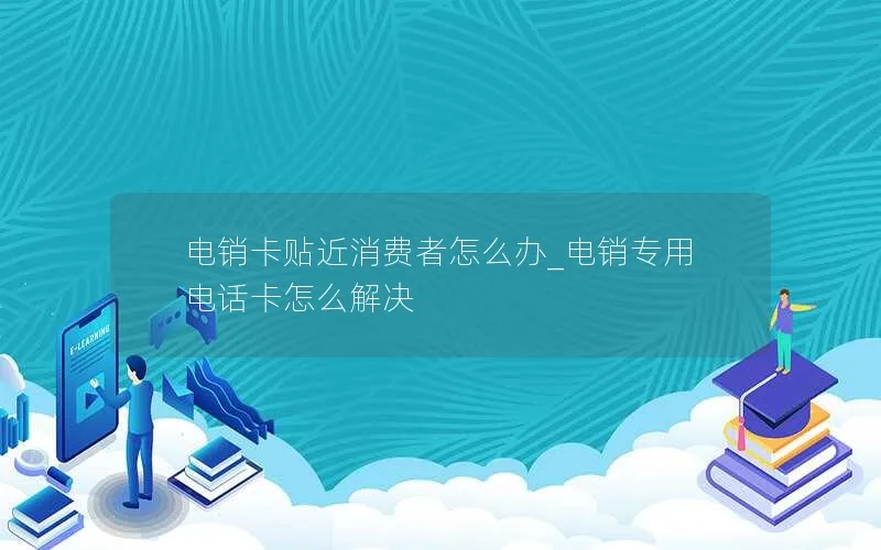 电销卡贴近消费者怎么办_电销专用电话卡怎么解决