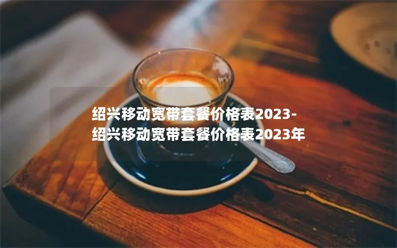 绍兴移动宽带套餐价格表2023-绍兴移动宽带套餐价格表2023年