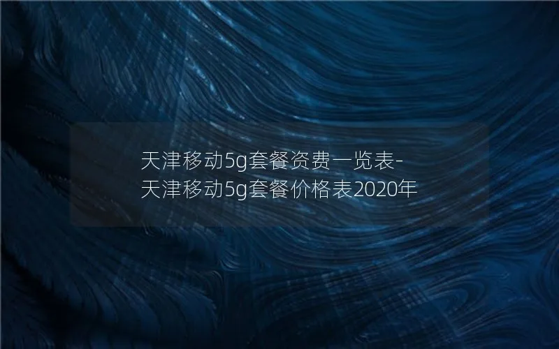 天津移动5g套餐资费一览表-天津移动5g套餐价格表2020年