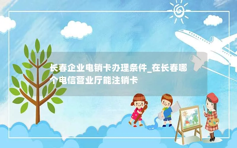 长春企业电销卡办理条件_在长春哪个电信营业厅能注销卡