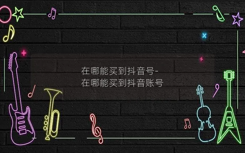 在哪能买到抖音号-在哪能买到抖音账号