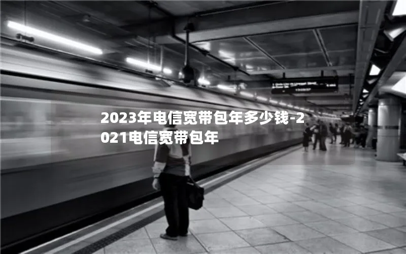 2023年电信宽带包年多少钱-2021电信宽带包年